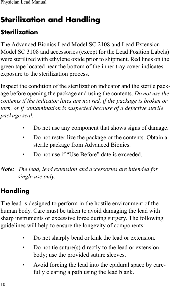 10Physician Lead ManualSterilization and HandlingSterilizationThe Advanced Bionics Lead Model SC 2108 and Lead Extension Model SC 3108 and accessories (except for the Lead Position Labels) were sterilized with ethylene oxide prior to shipment. Red lines on the green tape located near the bottom of the inner tray cover indicates exposure to the sterilization process.Inspect the condition of the sterilization indicator and the sterile pack-age before opening the package and using the contents. Do not use the contents if the indicator lines are not red, if the package is broken or torn, or if contamination is suspected because of a defective sterile package seal. • Do not use any component that shows signs of damage.• Do not resterilize the package or the contents. Obtain a sterile package from Advanced Bionics.• Do not use if “Use Before” date is exceeded.Note: The lead, lead extension and accessories are intended for single use only.HandlingThe lead is designed to perform in the hostile environment of the human body. Care must be taken to avoid damaging the lead with sharp instruments or excessive force during surgery. The following guidelines will help to ensure the longevity of components:• Do not sharply bend or kink the lead or extension.• Do not tie suture(s) directly to the lead or extension body; use the provided suture sleeves.• Avoid forcing the lead into the epidural space by care-fully clearing a path using the lead blank.