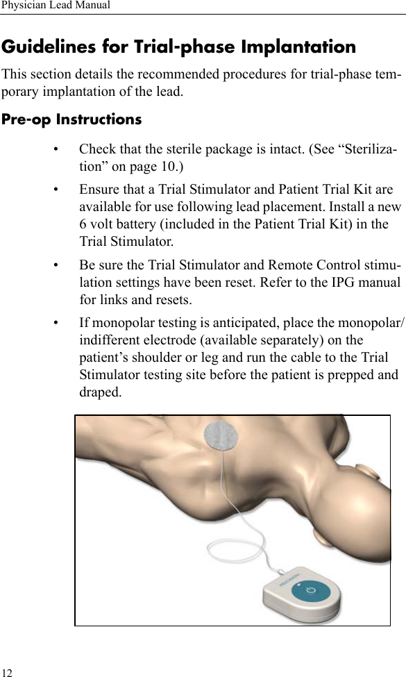 12Physician Lead ManualGuidelines for Trial-phase ImplantationThis section details the recommended procedures for trial-phase tem-porary implantation of the lead. Pre-op Instructions• Check that the sterile package is intact. (See “Steriliza-tion” on page 10.)• Ensure that a Trial Stimulator and Patient Trial Kit are available for use following lead placement. Install a new 6 volt battery (included in the Patient Trial Kit) in the Trial Stimulator.• Be sure the Trial Stimulator and Remote Control stimu-lation settings have been reset. Refer to the IPG manual for links and resets.• If monopolar testing is anticipated, place the monopolar/indifferent electrode (available separately) on the patient’s shoulder or leg and run the cable to the Trial Stimulator testing site before the patient is prepped and draped. 