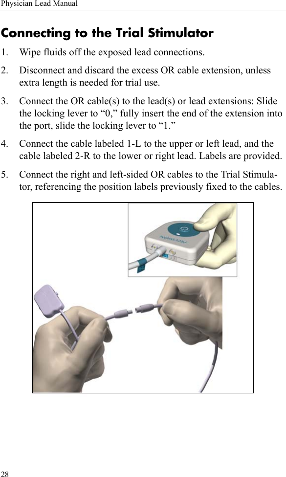 28Physician Lead ManualConnecting to the Trial Stimulator1. Wipe fluids off the exposed lead connections.2. Disconnect and discard the excess OR cable extension, unless extra length is needed for trial use.3. Connect the OR cable(s) to the lead(s) or lead extensions: Slide the locking lever to “0,” fully insert the end of the extension into the port, slide the locking lever to “1.”4. Connect the cable labeled 1-L to the upper or left lead, and the cable labeled 2-R to the lower or right lead. Labels are provided.5. Connect the right and left-sided OR cables to the Trial Stimula-tor, referencing the position labels previously fixed to the cables. 