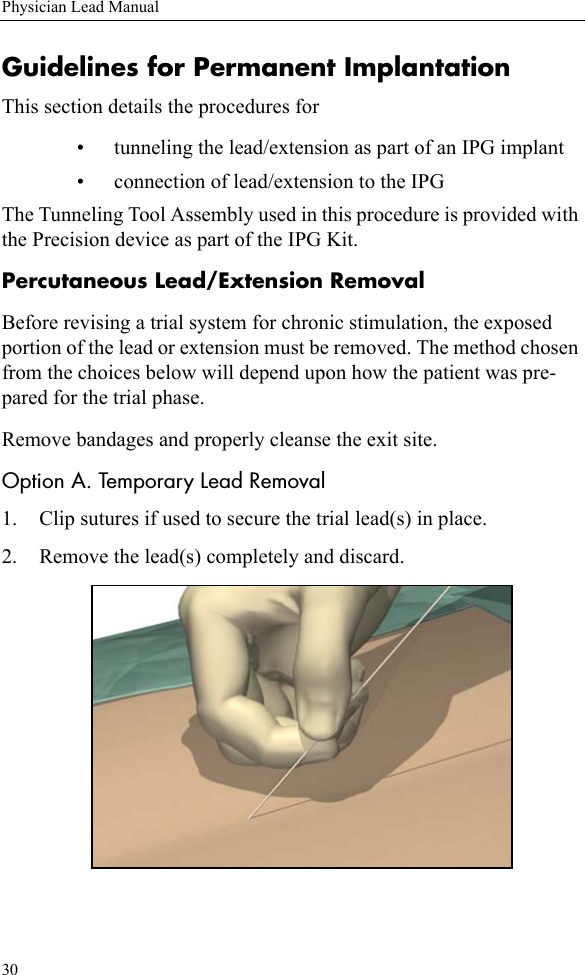 30Physician Lead ManualGuidelines for Permanent ImplantationThis section details the procedures for • tunneling the lead/extension as part of an IPG implant• connection of lead/extension to the IPGThe Tunneling Tool Assembly used in this procedure is provided with the Precision device as part of the IPG Kit. Percutaneous Lead/Extension RemovalBefore revising a trial system for chronic stimulation, the exposed portion of the lead or extension must be removed. The method chosen from the choices below will depend upon how the patient was pre-pared for the trial phase.Remove bandages and properly cleanse the exit site.Option A. Temporary Lead Removal1. Clip sutures if used to secure the trial lead(s) in place.2. Remove the lead(s) completely and discard.