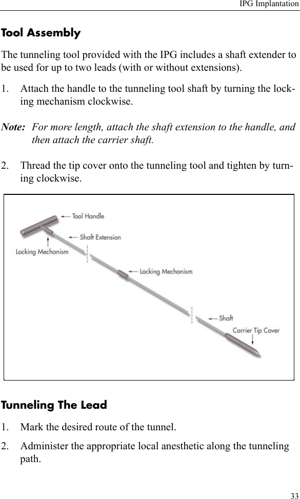 IPG Implantation33Tool AssemblyThe tunneling tool provided with the IPG includes a shaft extender to be used for up to two leads (with or without extensions).1. Attach the handle to the tunneling tool shaft by turning the lock-ing mechanism clockwise.Note: For more length, attach the shaft extension to the handle, and then attach the carrier shaft.2. Thread the tip cover onto the tunneling tool and tighten by turn-ing clockwise. Tunneling The Lead 1. Mark the desired route of the tunnel.2. Administer the appropriate local anesthetic along the tunneling path.
