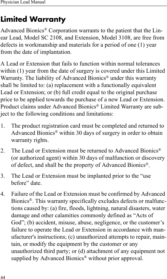 44Physician Lead ManualLimited WarrantyAdvanced Bionics® Corporation warrants to the patient that the Lin-ear Lead, Model SC 2108, and Extension, Model 3108, are free from defects in workmanship and materials for a period of one (1) year from the date of implantation.A Lead or Extension that fails to function within normal tolerances within (1) year from the date of surgery is covered under this Limited Warranty. The liability of Advanced Bionics® under this warranty shall be limited to: (a) replacement with a functionally equivalent Lead or Extension; or (b) full credit equal to the original purchase price to be applied towards the purchase of a new Lead or Extension. Product claims under Advanced Bionics® Limited Warranty are sub-ject to the following conditions and limitations:1. The product registration card must be completed and returned to Advanced Bionics® within 30 days of surgery in order to obtain warranty rights.2. The Lead or Extension must be returned to Advanced Bionics® (or authorized agent) within 30 days of malfunction or discovery of defect, and shall be the property of Advanced Bionics®.3. The Lead or Extension must be implanted prior to the “use before” date.4. Failure of the Lead or Extension must be confirmed by Advanced Bionics®. This warranty specifically excludes defects or malfunc-tions caused by: (a) fire, floods, lightning, natural disasters, water damage and other calamities commonly defined as “Acts of God”; (b) accident, misuse, abuse, negligence, or the customer’s failure to operate the Lead or Extension in accordance with man-ufacturer&apos;s instructions; (c) unauthorized attempts to repair, main-tain, or modify the equipment by the customer or any unauthorized third party; or (d) attachment of any equipment not supplied by Advanced Bionics® without prior approval.