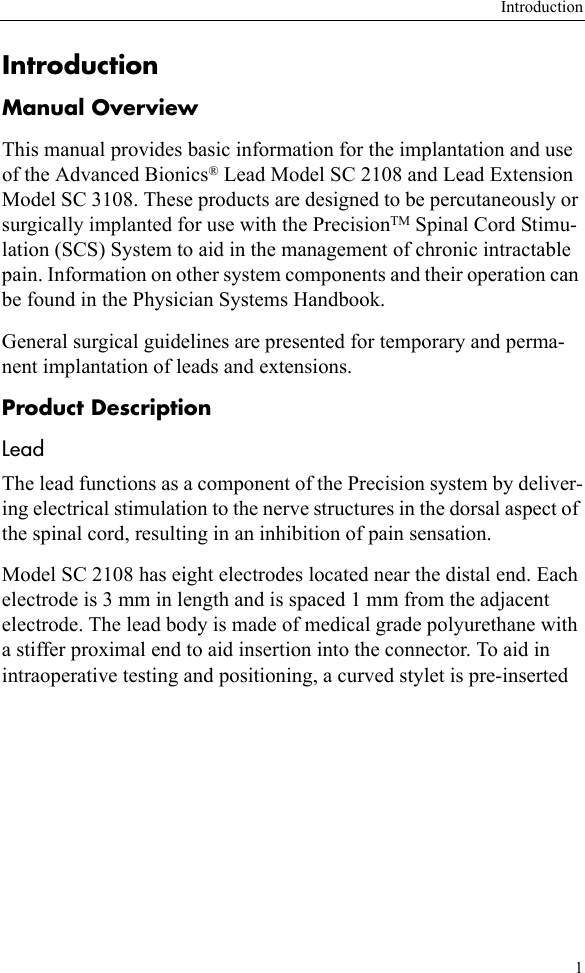 Introduction1IntroductionManual OverviewThis manual provides basic information for the implantation and use of the Advanced Bionics® Lead Model SC 2108 and Lead Extension Model SC 3108. These products are designed to be percutaneously or surgically implanted for use with the PrecisionTM Spinal Cord Stimu-lation (SCS) System to aid in the management of chronic intractable pain. Information on other system components and their operation can be found in the Physician Systems Handbook.General surgical guidelines are presented for temporary and perma-nent implantation of leads and extensions.Product DescriptionLeadThe lead functions as a component of the Precision system by deliver-ing electrical stimulation to the nerve structures in the dorsal aspect of the spinal cord, resulting in an inhibition of pain sensation.Model SC 2108 has eight electrodes located near the distal end. Each electrode is 3 mm in length and is spaced 1 mm from the adjacent electrode. The lead body is made of medical grade polyurethane with a stiffer proximal end to aid insertion into the connector. To aid in intraoperative testing and positioning, a curved stylet is pre-inserted 