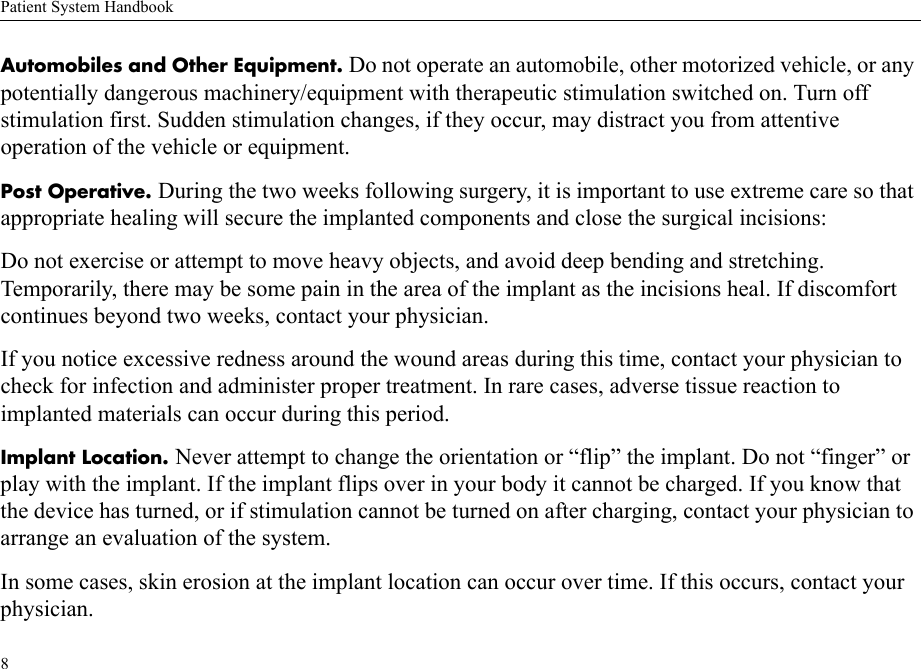 Patient System Handbook8Automobiles and Other Equipment. Do not operate an automobile, other motorized vehicle, or any potentially dangerous machinery/equipment with therapeutic stimulation switched on. Turn off stimulation first. Sudden stimulation changes, if they occur, may distract you from attentive operation of the vehicle or equipment.Post Operative. During the two weeks following surgery, it is important to use extreme care so that appropriate healing will secure the implanted components and close the surgical incisions: Do not exercise or attempt to move heavy objects, and avoid deep bending and stretching. Temporarily, there may be some pain in the area of the implant as the incisions heal. If discomfort continues beyond two weeks, contact your physician.If you notice excessive redness around the wound areas during this time, contact your physician to check for infection and administer proper treatment. In rare cases, adverse tissue reaction to implanted materials can occur during this period.Implant Location. Never attempt to change the orientation or “flip” the implant. Do not “finger” or play with the implant. If the implant flips over in your body it cannot be charged. If you know that the device has turned, or if stimulation cannot be turned on after charging, contact your physician to arrange an evaluation of the system.In some cases, skin erosion at the implant location can occur over time. If this occurs, contact your physician.