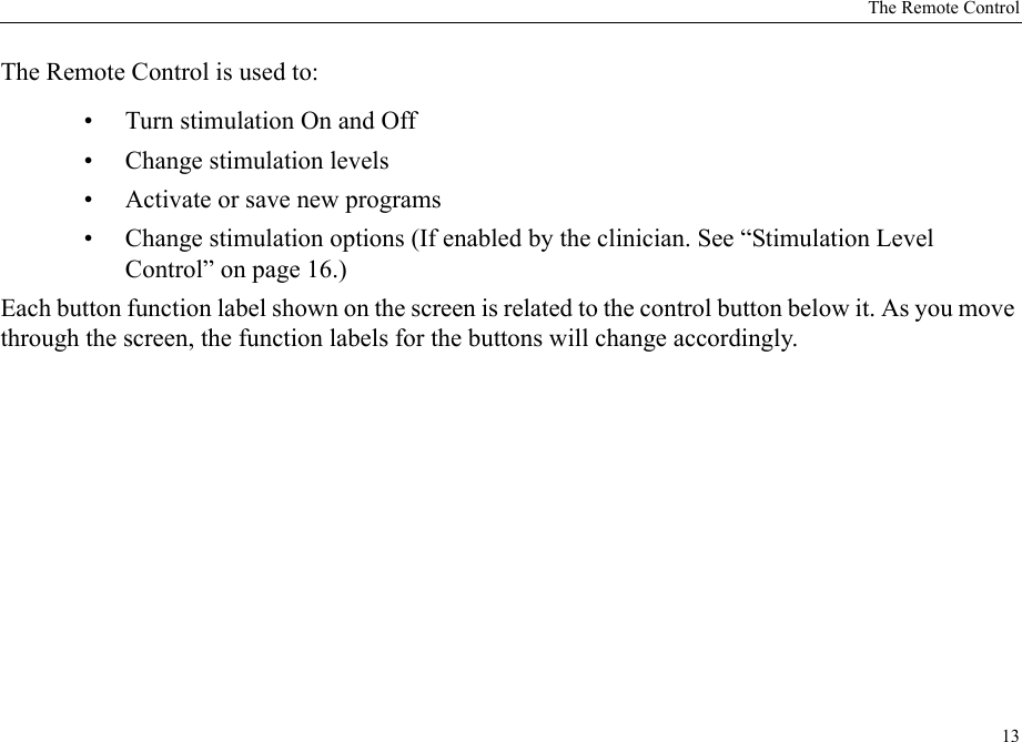 The Remote Control13The Remote Control is used to: • Turn stimulation On and Off• Change stimulation levels• Activate or save new programs• Change stimulation options (If enabled by the clinician. See “Stimulation Level Control” on page 16.)Each button function label shown on the screen is related to the control button below it. As you move through the screen, the function labels for the buttons will change accordingly.