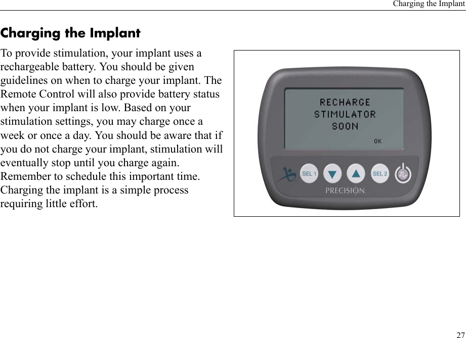 Charging the Implant27Charging the ImplantTo provide stimulation, your implant uses a rechargeable battery. You should be given guidelines on when to charge your implant. The Remote Control will also provide battery status when your implant is low. Based on your stimulation settings, you may charge once a week or once a day. You should be aware that if you do not charge your implant, stimulation will eventually stop until you charge again. Remember to schedule this important time. Charging the implant is a simple process requiring little effort. 