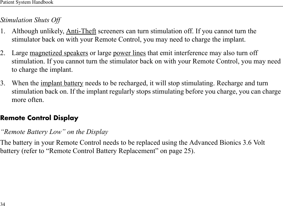 Patient System Handbook34Stimulation Shuts Off1. Although unlikely, Anti-Theft screeners can turn stimulation off. If you cannot turn the stimulator back on with your Remote Control, you may need to charge the implant.2. Large magnetized speakers or large power lines that emit interference may also turn off stimulation. If you cannot turn the stimulator back on with your Remote Control, you may need to charge the implant.3. When the implant battery needs to be recharged, it will stop stimulating. Recharge and turn stimulation back on. If the implant regularly stops stimulating before you charge, you can charge more often.Remote Control Display“Remote Battery Low” on the DisplayThe battery in your Remote Control needs to be replaced using the Advanced Bionics 3.6 Volt battery (refer to “Remote Control Battery Replacement” on page 25).