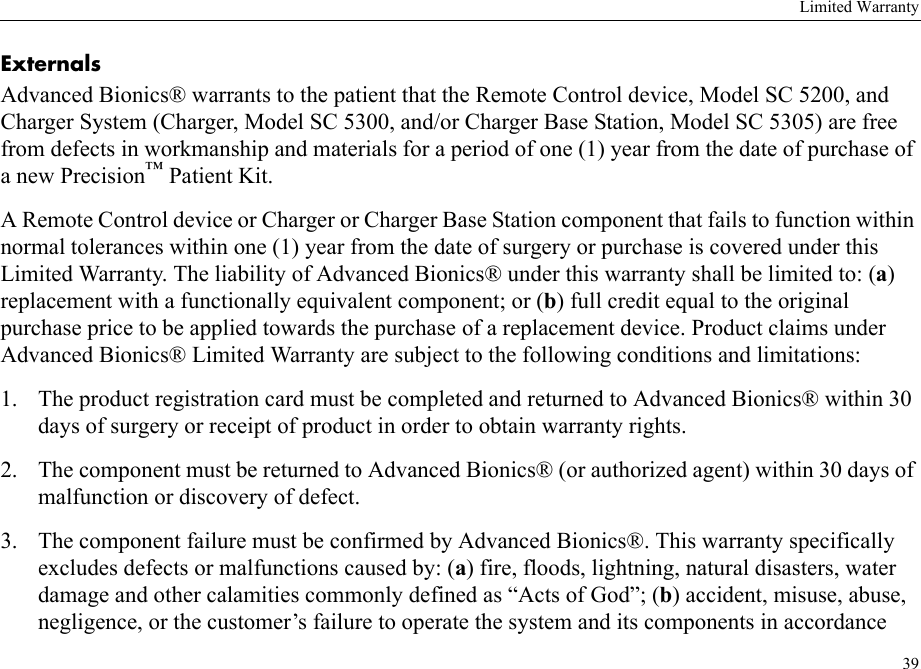 Limited Warranty39ExternalsAdvanced Bionics® warrants to the patient that the Remote Control device, Model SC 5200, and Charger System (Charger, Model SC 5300, and/or Charger Base Station, Model SC 5305) are free from defects in workmanship and materials for a period of one (1) year from the date of purchase of a new Precision™ Patient Kit.A Remote Control device or Charger or Charger Base Station component that fails to function within normal tolerances within one (1) year from the date of surgery or purchase is covered under this Limited Warranty. The liability of Advanced Bionics® under this warranty shall be limited to: (a) replacement with a functionally equivalent component; or (b) full credit equal to the original purchase price to be applied towards the purchase of a replacement device. Product claims under Advanced Bionics® Limited Warranty are subject to the following conditions and limitations:1. The product registration card must be completed and returned to Advanced Bionics® within 30 days of surgery or receipt of product in order to obtain warranty rights.2. The component must be returned to Advanced Bionics® (or authorized agent) within 30 days of malfunction or discovery of defect.3. The component failure must be confirmed by Advanced Bionics®. This warranty specifically excludes defects or malfunctions caused by: (a) fire, floods, lightning, natural disasters, water damage and other calamities commonly defined as “Acts of God”; (b) accident, misuse, abuse, negligence, or the customer’s failure to operate the system and its components in accordance 
