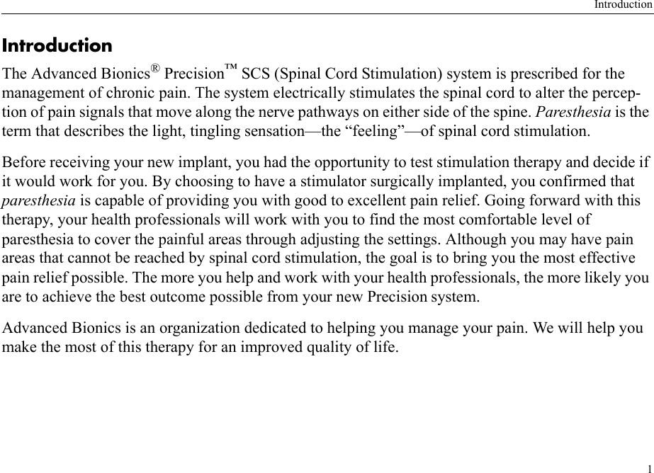 Introduction1IntroductionThe Advanced Bionics® Precision™ SCS (Spinal Cord Stimulation) system is prescribed for the management of chronic pain. The system electrically stimulates the spinal cord to alter the percep-tion of pain signals that move along the nerve pathways on either side of the spine. Paresthesia is the term that describes the light, tingling sensation—the “feeling”—of spinal cord stimulation. Before receiving your new implant, you had the opportunity to test stimulation therapy and decide if it would work for you. By choosing to have a stimulator surgically implanted, you confirmed that paresthesia is capable of providing you with good to excellent pain relief. Going forward with this therapy, your health professionals will work with you to find the most comfortable level of paresthesia to cover the painful areas through adjusting the settings. Although you may have pain areas that cannot be reached by spinal cord stimulation, the goal is to bring you the most effective pain relief possible. The more you help and work with your health professionals, the more likely you are to achieve the best outcome possible from your new Precision system.Advanced Bionics is an organization dedicated to helping you manage your pain. We will help you make the most of this therapy for an improved quality of life.