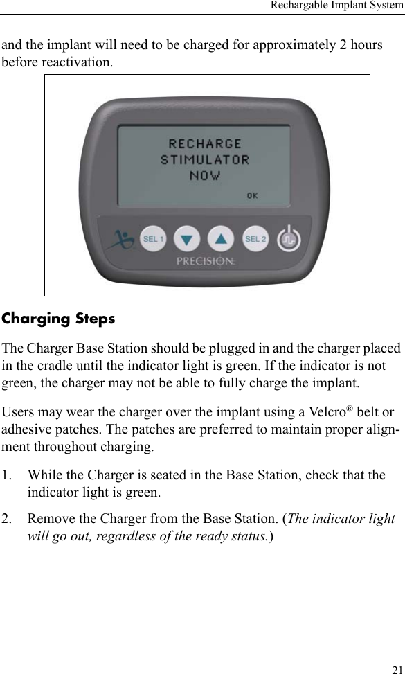 Rechargable Implant System21and the implant will need to be charged for approximately 2 hours before reactivation.Charging StepsThe Charger Base Station should be plugged in and the charger placed in the cradle until the indicator light is green. If the indicator is not green, the charger may not be able to fully charge the implant. Users may wear the charger over the implant using a Velcro® belt or adhesive patches. The patches are preferred to maintain proper align-ment throughout charging. 1. While the Charger is seated in the Base Station, check that the indicator light is green.2. Remove the Charger from the Base Station. (The indicator light will go out, regardless of the ready status.)