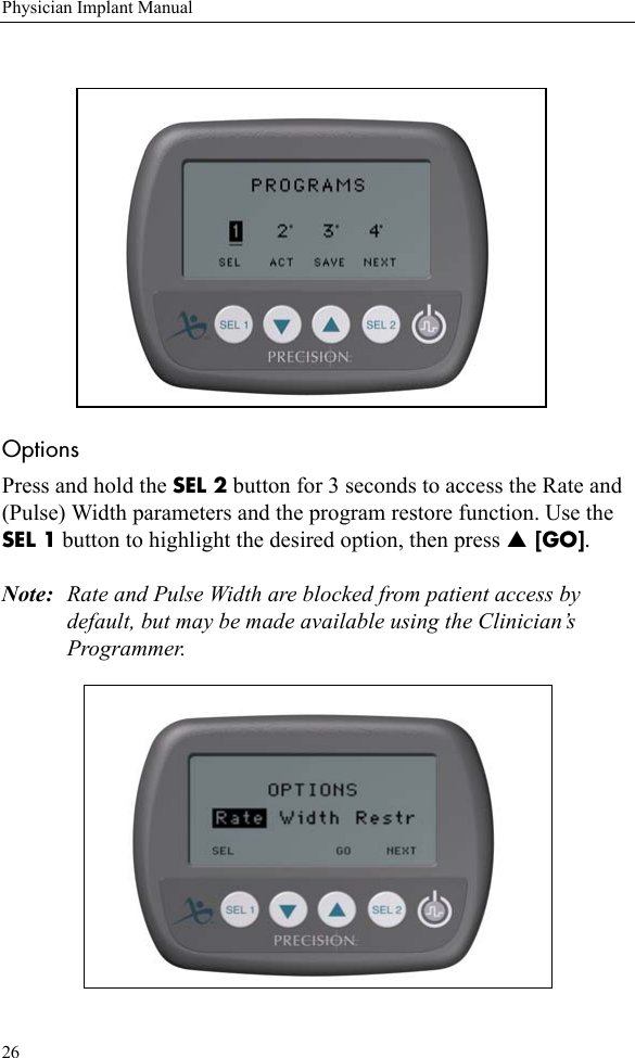 26Physician Implant ManualOptions Press and hold the SEL 2 button for 3 seconds to access the Rate and (Pulse) Width parameters and the program restore function. Use the SEL 1 button to highlight the desired option, then press S [GO]. Note: Rate and Pulse Width are blocked from patient access by default, but may be made available using the Clinician’s Programmer.