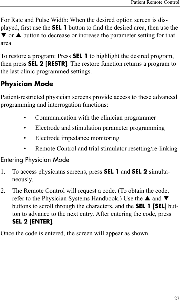 Patient Remote Control27For Rate and Pulse Width: When the desired option screen is dis-played, first use the SEL 1 button to find the desired area, then use the T or S button to decrease or increase the parameter setting for that area. To restore a program: Press SEL 1 to highlight the desired program, then press SEL 2 [RESTR]. The restore function returns a program to the last clinic programmed settings.Physician ModePatient-restricted physician screens provide access to these advanced programming and interrogation functions:• Communication with the clinician programmer • Electrode and stimulation parameter programming • Electrode impedance monitoring • Remote Control and trial stimulator resetting/re-linkingEntering Physician Mode1. To access physicians screens, press SEL 1 and SEL 2 simulta-neously.2. The Remote Control will request a code. (To obtain the code, refer to the Physician Systems Handbook.) Use the S and T buttons to scroll through the characters, and the SEL 1 [SEL] but-ton to advance to the next entry. After entering the code, press SEL 2 [ENTER]. Once the code is entered, the screen will appear as shown. 