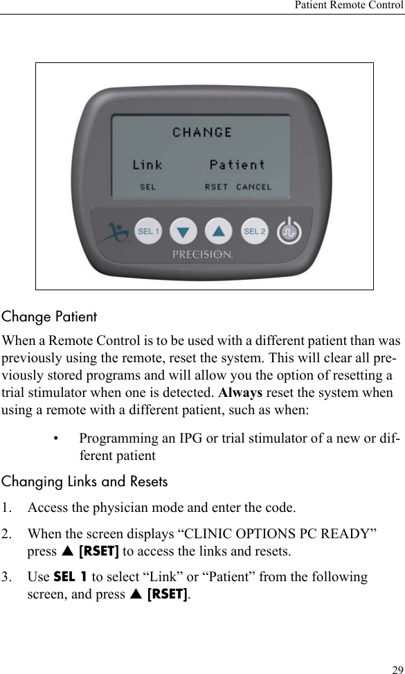 Patient Remote Control29Change Patient When a Remote Control is to be used with a different patient than was previously using the remote, reset the system. This will clear all pre-viously stored programs and will allow you the option of resetting a trial stimulator when one is detected. Always reset the system when using a remote with a different patient, such as when:• Programming an IPG or trial stimulator of a new or dif-ferent patientChanging Links and Resets1. Access the physician mode and enter the code.2. When the screen displays “CLINIC OPTIONS PC READY” press S [RSET] to access the links and resets.3. Use SEL 1 to select “Link” or “Patient” from the following screen, and press S [RSET]. 