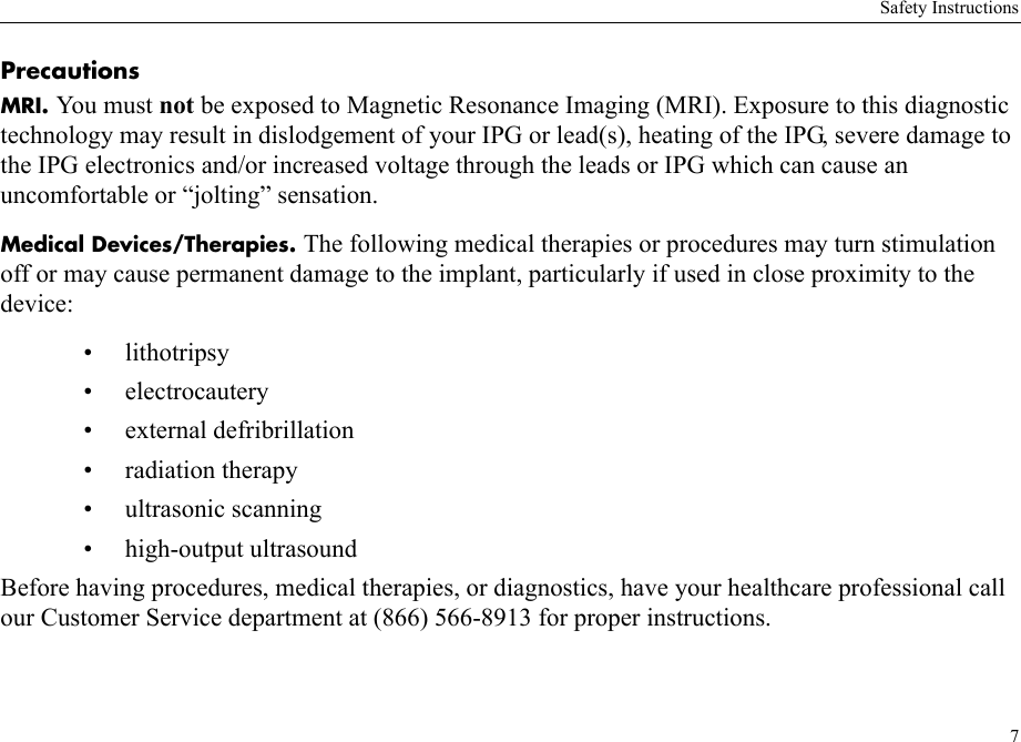 Safety Instructions7PrecautionsMRI. You mu st not be exposed to Magnetic Resonance Imaging (MRI). Exposure to this diagnostic technology may result in dislodgement of your IPG or lead(s), heating of the IPG, severe damage to the IPG electronics and/or increased voltage through the leads or IPG which can cause an uncomfortable or “jolting” sensation.Medical Devices/Therapies. The following medical therapies or procedures may turn stimulation off or may cause permanent damage to the implant, particularly if used in close proximity to the device:• lithotripsy• electrocautery• external defribrillation• radiation therapy• ultrasonic scanning• high-output ultrasoundBefore having procedures, medical therapies, or diagnostics, have your healthcare professional call our Customer Service department at (866) 566-8913 for proper instructions.