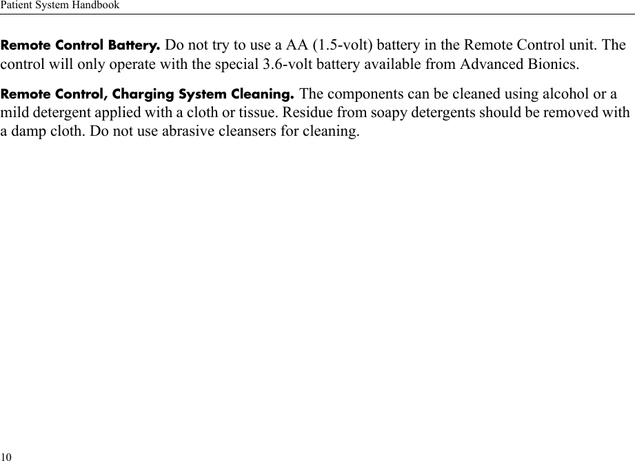 Patient System Handbook10Remote Control Battery. Do not try to use a AA (1.5-volt) battery in the Remote Control unit. The control will only operate with the special 3.6-volt battery available from Advanced Bionics.Remote Control, Charging System Cleaning. The components can be cleaned using alcohol or a mild detergent applied with a cloth or tissue. Residue from soapy detergents should be removed with a damp cloth. Do not use abrasive cleansers for cleaning.