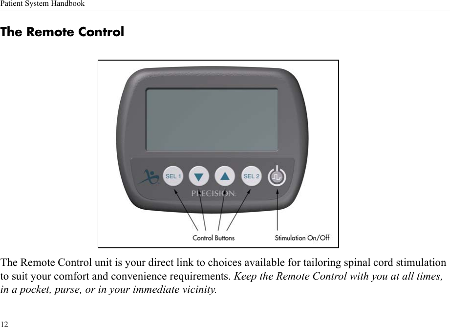 Patient System Handbook12The Remote ControlThe Remote Control unit is your direct link to choices available for tailoring spinal cord stimulation to suit your comfort and convenience requirements. Keep the Remote Control with you at all times, in a pocket, purse, or in your immediate vicinity.