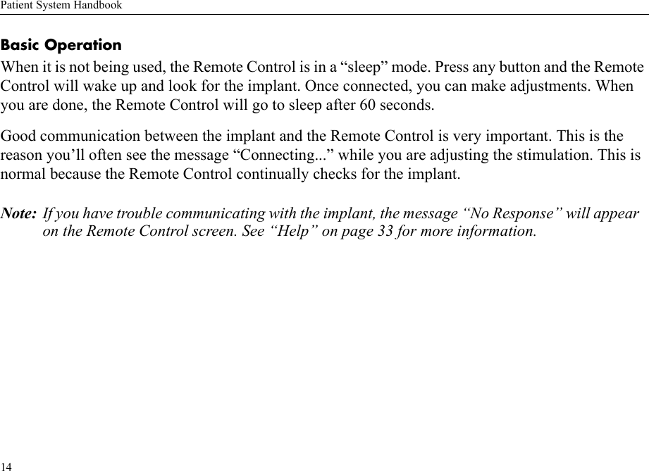 Patient System Handbook14Basic OperationWhen it is not being used, the Remote Control is in a “sleep” mode. Press any button and the Remote Control will wake up and look for the implant. Once connected, you can make adjustments. When you are done, the Remote Control will go to sleep after 60 seconds.Good communication between the implant and the Remote Control is very important. This is the reason you’ll often see the message “Connecting...” while you are adjusting the stimulation. This is normal because the Remote Control continually checks for the implant.Note: If you have trouble communicating with the implant, the message “No Response” will appear on the Remote Control screen. See “Help” on page 33 for more information.