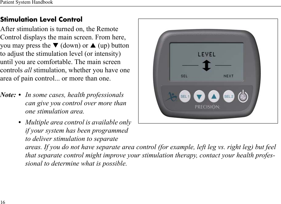 Patient System Handbook16Stimulation Level Control After stimulation is turned on, the Remote Control displays the main screen. From here, you may press the T (down) or S (up) button to adjust the stimulation level (or intensity) until you are comfortable. The main screen controls all stimulation, whether you have one area of pain control... or more than one.Note: • In some cases, health professionals can give you control over more than one stimulation area.•Multiple area control is available only if your system has been programmed to deliver stimulation to separate areas. If you do not have separate area control (for example, left leg vs. right leg) but feel that separate control might improve your stimulation therapy, contact your health profes-sional to determine what is possible.