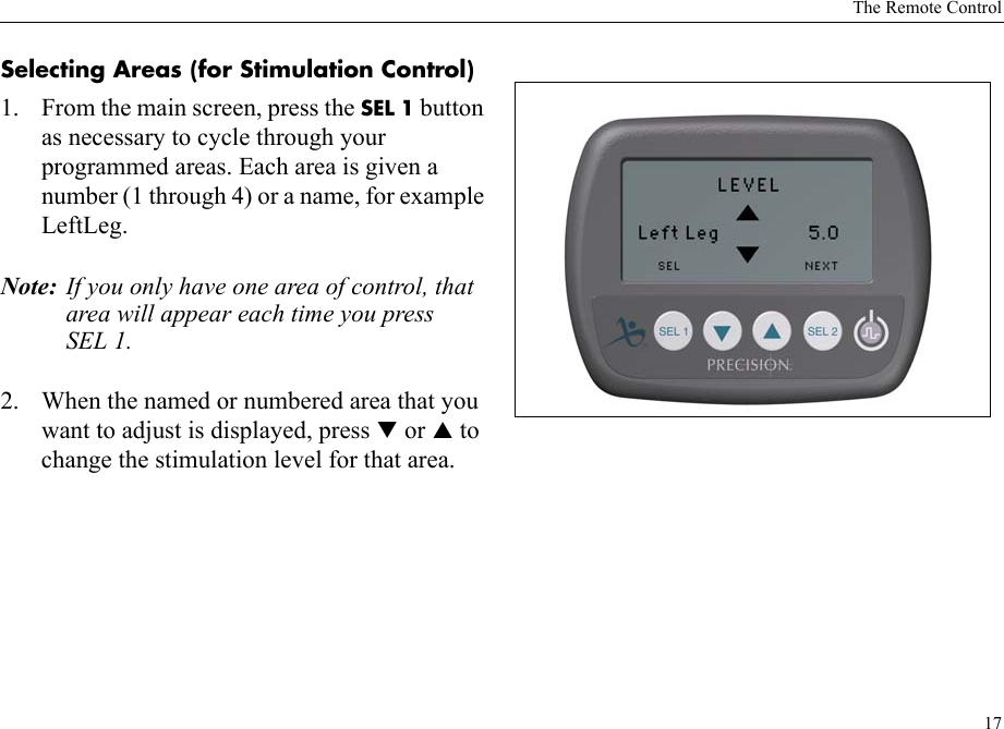 The Remote Control17Selecting Areas (for Stimulation Control) 1. From the main screen, press the SEL 1 button as necessary to cycle through your programmed areas. Each area is given a number (1 through 4) or a name, for example LeftLeg.Note: If you only have one area of control, that area will appear each time you press SEL 1.2. When the named or numbered area that you want to adjust is displayed, press T or S to change the stimulation level for that area. 