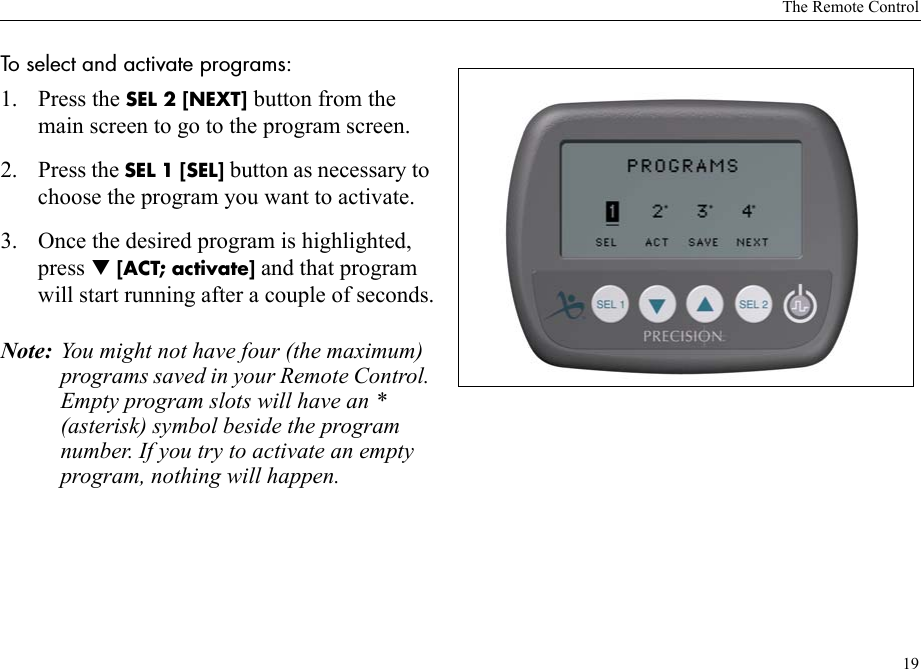 The Remote Control19To select and activate programs: 1. Press the SEL 2 [NEXT] button from the main screen to go to the program screen.2. Press the SEL 1 [SEL] button as necessary to choose the program you want to activate.3. Once the desired program is highlighted, press T [ACT; activate] and that program will start running after a couple of seconds.Note: You might not have four (the maximum) programs saved in your Remote Control. Empty program slots will have an * (asterisk) symbol beside the program number. If you try to activate an empty program, nothing will happen.