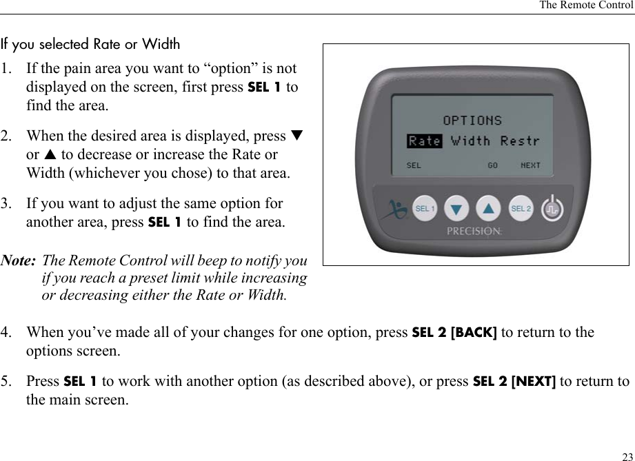 The Remote Control23If you selected Rate or Width 1. If the pain area you want to “option” is not displayed on the screen, first press SEL 1 to find the area. 2. When the desired area is displayed, press T or S to decrease or increase the Rate or Width (whichever you chose) to that area.3. If you want to adjust the same option for another area, press SEL 1 to find the area.Note: The Remote Control will beep to notify you if you reach a preset limit while increasing or decreasing either the Rate or Width. 4. When you’ve made all of your changes for one option, press SEL 2 [BACK] to return to the options screen.5. Press SEL 1 to work with another option (as described above), or press SEL 2 [NEXT] to return to the main screen.