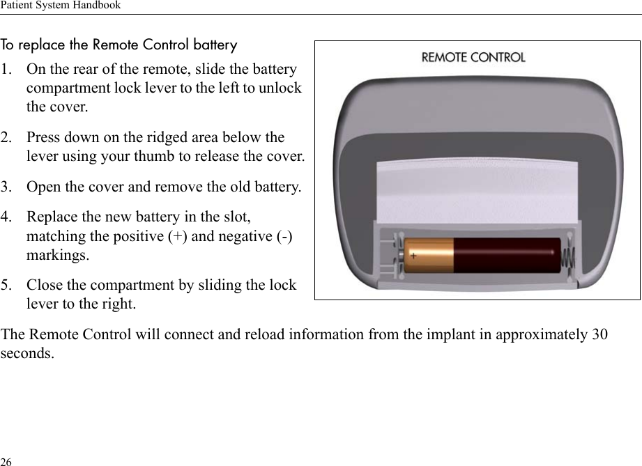 Patient System Handbook26To replace the Remote Control battery 1. On the rear of the remote, slide the battery compartment lock lever to the left to unlock the cover.2. Press down on the ridged area below the lever using your thumb to release the cover.3. Open the cover and remove the old battery.4. Replace the new battery in the slot, matching the positive (+) and negative (-) markings.5. Close the compartment by sliding the lock lever to the right.The Remote Control will connect and reload information from the implant in approximately 30 seconds.