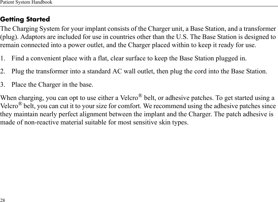 Patient System Handbook28Getting StartedThe Charging System for your implant consists of the Charger unit, a Base Station, and a transformer (plug). Adaptors are included for use in countries other than the U.S. The Base Station is designed to remain connected into a power outlet, and the Charger placed within to keep it ready for use.1. Find a convenient place with a flat, clear surface to keep the Base Station plugged in.2. Plug the transformer into a standard AC wall outlet, then plug the cord into the Base Station.3. Place the Charger in the base.When charging, you can opt to use either a Velcro® belt, or adhesive patches. To get started using a Velcro ® belt, you can cut it to your size for comfort. We recommend using the adhesive patches since they maintain nearly perfect alignment between the implant and the Charger. The patch adhesive is made of non-reactive material suitable for most sensitive skin types.