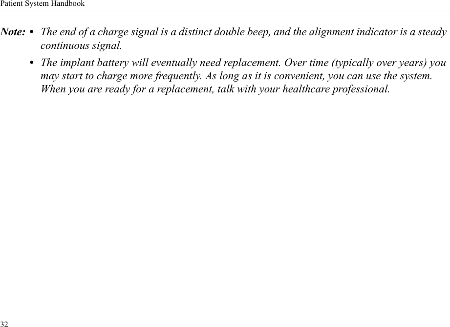 Patient System Handbook32Note: • The end of a charge signal is a distinct double beep, and the alignment indicator is a steady continuous signal.•The implant battery will eventually need replacement. Over time (typically over years) you may start to charge more frequently. As long as it is convenient, you can use the system. When you are ready for a replacement, talk with your healthcare professional.