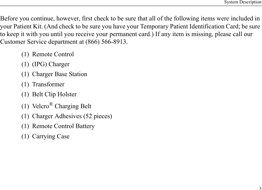 System Description3Before you continue, however, first check to be sure that all of the following items were included in your Patient Kit. (And check to be sure you have your Temporary Patient Identification Card; be sure to keep it with you until you receive your permanent card.) If any item is missing, please call our Customer Service department at (866) 566-8913. (1) Remote Control(1) (IPG) Charger(1)  Charger Base Station(1) Transformer (1)  Belt Clip Holster(1) Velcro® Charging Belt(1)  Charger Adhesives (52 pieces)(1)  Remote Control Battery(1) Carrying Case