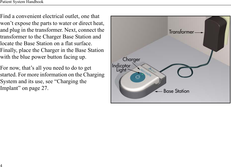 Patient System Handbook4Find a convenient electrical outlet, one that won’t expose the parts to water or direct heat, and plug in the transformer. Next, connect the transformer to the Charger Base Station and locate the Base Station on a flat surface. Finally, place the Charger in the Base Station with the blue power button facing up. For now, that’s all you need to do to get started. For more information on the Charging System and its use, see “Charging the Implant” on page 27. 