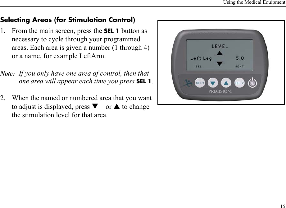 Using the Medical Equipment15Selecting Areas (for Stimulation Control) 1. From the main screen, press the SEL 1 button as necessary to cycle through your programmed areas. Each area is given a number (1 through 4) or a name, for example LeftArm. Note: If you only have one area of control, then that one area will appear each time you press SEL 1.2. When the named or numbered area that you want to adjust is displayed, press  or  to change the stimulation level for that area.