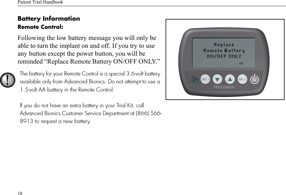 Patient Trial Handbook18Battery Information Remote Control:Following the low battery message you will only be able to turn the implant on and off. If you try to use any button except the power button, you will be reminded “Replace Remote Battery ON/OFF ONLY.” The battery for your Remote Control is a special 3.6-volt battery available only from Advanced Bionics. Do not attempt to use a 1.5-volt AA battery in the Remote Control.If you do not have an extra battery in your Trial Kit, call Advanced Bionics Customer Service Department at (866) 566-8913 to request a new battery.