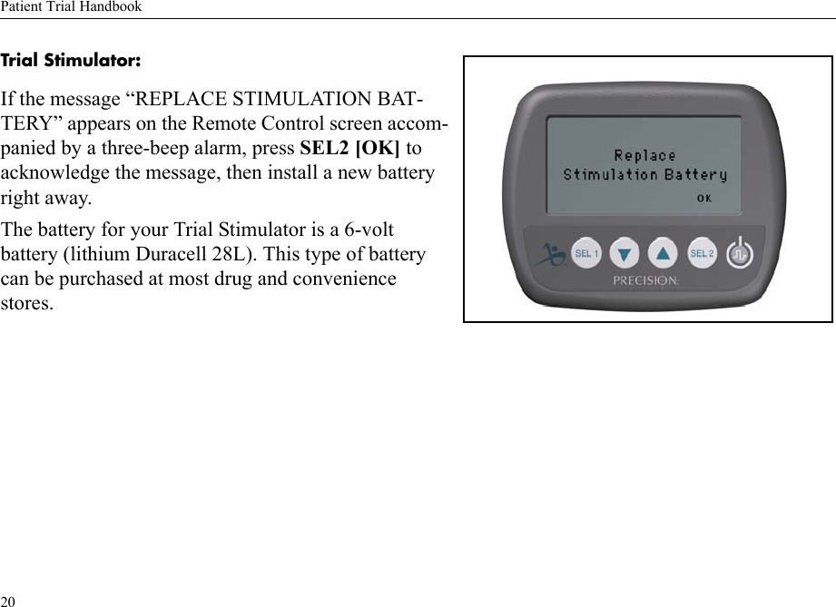 Patient Trial Handbook20Trial Stimulator: If the message “REPLACE STIMULATION BAT-TERY” appears on the Remote Control screen accom-panied by a three-beep alarm, press SEL2 [OK] to acknowledge the message, then install a new battery right away.The battery for your Trial Stimulator is a 6-volt battery (lithium Duracell 28L). This type of battery can be purchased at most drug and convenience stores.