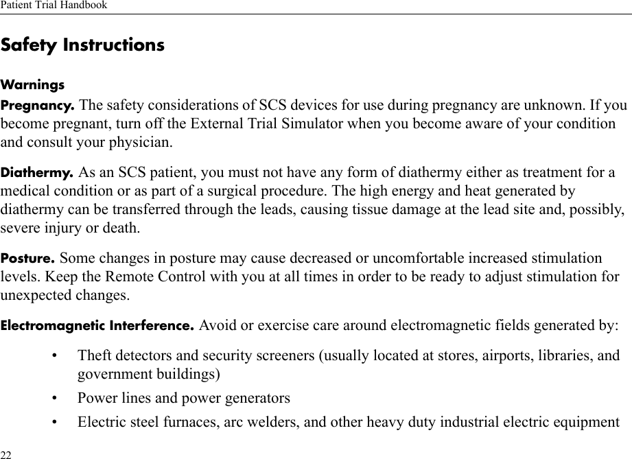 Patient Trial Handbook22Safety InstructionsWarningsPregnancy. The safety considerations of SCS devices for use during pregnancy are unknown. If you become pregnant, turn off the External Trial Simulator when you become aware of your condition and consult your physician.Diathermy. As an SCS patient, you must not have any form of diathermy either as treatment for a medical condition or as part of a surgical procedure. The high energy and heat generated by diathermy can be transferred through the leads, causing tissue damage at the lead site and, possibly, severe injury or death.Posture. Some changes in posture may cause decreased or uncomfortable increased stimulation levels. Keep the Remote Control with you at all times in order to be ready to adjust stimulation for unexpected changes.Electromagnetic Interference. Avoid or exercise care around electromagnetic fields generated by:• Theft detectors and security screeners (usually located at stores, airports, libraries, and government buildings)• Power lines and power generators• Electric steel furnaces, arc welders, and other heavy duty industrial electric equipment