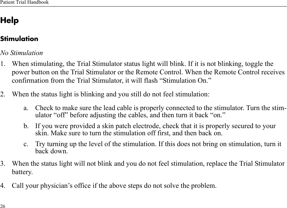 Patient Trial Handbook26HelpStimulationNo Stimulation1. When stimulating, the Trial Stimulator status light will blink. If it is not blinking, toggle the power button on the Trial Stimulator or the Remote Control. When the Remote Control receives confirmation from the Trial Stimulator, it will flash “Stimulation On.”2. When the status light is blinking and you still do not feel stimulation: a. Check to make sure the lead cable is properly connected to the stimulator. Turn the stim-ulator “off” before adjusting the cables, and then turn it back “on.”b. If you were provided a skin patch electrode, check that it is properly secured to your skin. Make sure to turn the stimulation off first, and then back on.c. Try turning up the level of the stimulation. If this does not bring on stimulation, turn it back down.3. When the status light will not blink and you do not feel stimulation, replace the Trial Stimulator battery.4. Call your physician’s office if the above steps do not solve the problem.