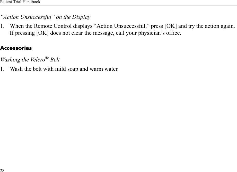 Patient Trial Handbook28“Action Unsuccessful” on the Display1. When the Remote Control displays “Action Unsuccessful,” press [OK] and try the action again. If pressing [OK] does not clear the message, call your physician’s office.AccessoriesWashing the Velcro® Belt1. Wash the belt with mild soap and warm water.