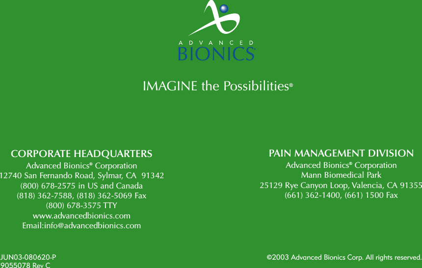 CORPORATE HEADQUARTERSAdvanced Bionics®Corporation12740 San Fernando Road, Sylmar, CA  91342(800) 678-2575 in US and Canada(818) 362-7588, (818) 362-5069 Fax(800) 678-3575 TTYwww.advancedbionics.comEmail:info@advancedbionics.comPAIN MANAGEMENT DIVISIONAdvanced Bionics®CorporationMann Biomedical Park 25129 Rye Canyon Loop, Valencia, CA 91355(661) 362-1400, (661) 1500 FaxJUN03-080620-P ©2003 Advanced Bionics Corp. All rights reserved.9055078 Rev CIMAGINE the Possibilities®