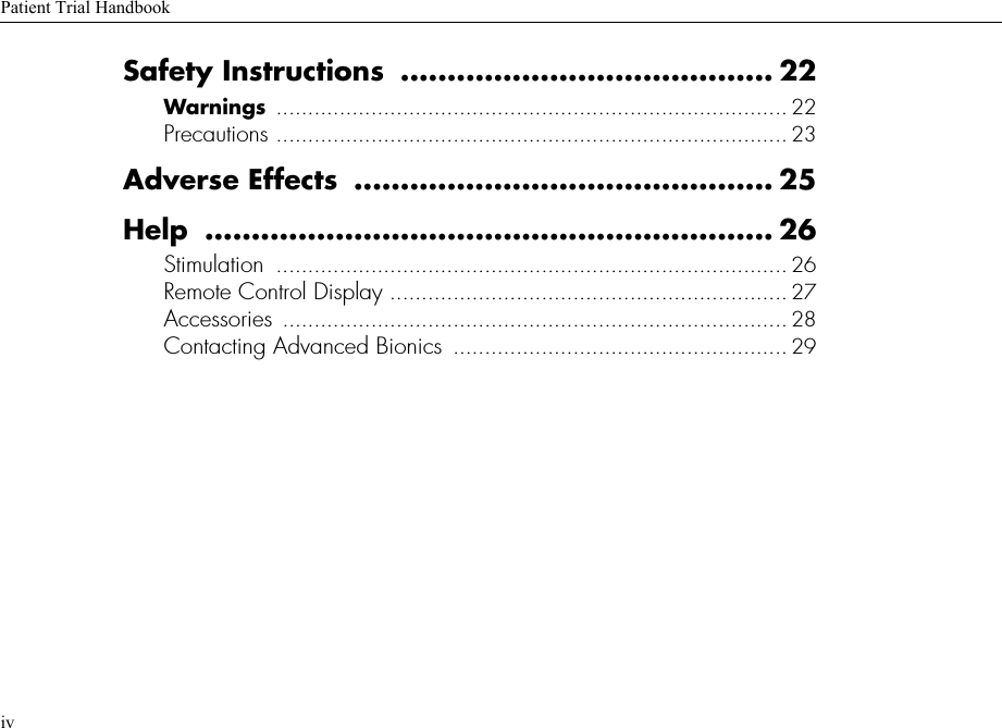 Patient Trial HandbookivSafety Instructions  ........................................ 22Warnings  ................................................................................. 22Precautions ................................................................................. 23Adverse Effects  ............................................. 25Help ............................................................. 26Stimulation  ................................................................................. 26Remote Control Display ............................................................... 27Accessories ................................................................................ 28Contacting Advanced Bionics  ..................................................... 29