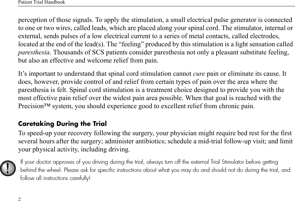 Patient Trial Handbook2perception of those signals. To apply the stimulation, a small electrical pulse generator is connected to one or two wires, called leads, which are placed along your spinal cord. The stimulator, internal or external, sends pulses of a low electrical current to a series of metal contacts, called electrodes, located at the end of the lead(s). The “feeling” produced by this stimulation is a light sensation called paresthesia. Thousands of SCS patients consider paresthesia not only a pleasant substitute feeling, but also an effective and welcome relief from pain.It’s important to understand that spinal cord stimulation cannot cure pain or eliminate its cause. It does, however, provide control of and relief from certain types of pain over the area where the paresthesia is felt. Spinal cord stimulation is a treatment choice designed to provide you with the most effective pain relief over the widest pain area possible. When that goal is reached with the Precision™ system, you should experience good to excellent relief from chronic pain. Caretaking During the TrialTo speed-up your recovery following the surgery, your physician might require bed rest for the first several hours after the surgery; administer antibiotics; schedule a mid-trial follow-up visit; and limit your physical activity, including driving. If your doctor approves of you driving during the trial, always turn off the external Trial Stimulator before getting behind the wheel. Please ask for specific instructions about what you may do and should not do during the trial, and follow all instructions carefully!