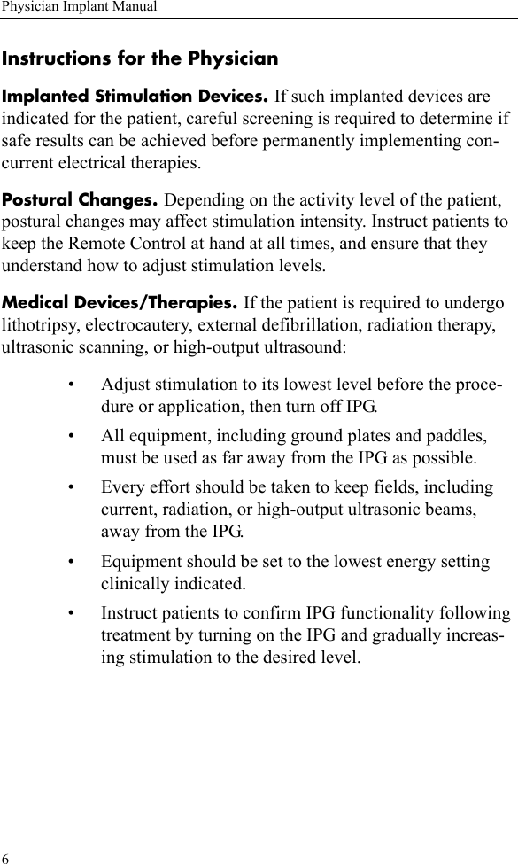 6Physician Implant ManualInstructions for the PhysicianImplanted Stimulation Devices. If such implanted devices are indicated for the patient, careful screening is required to determine if safe results can be achieved before permanently implementing con-current electrical therapies.Postural Changes. Depending on the activity level of the patient, postural changes may affect stimulation intensity. Instruct patients to keep the Remote Control at hand at all times, and ensure that they understand how to adjust stimulation levels.Medical Devices/Therapies. If the patient is required to undergo lithotripsy, electrocautery, external defibrillation, radiation therapy, ultrasonic scanning, or high-output ultrasound:• Adjust stimulation to its lowest level before the proce-dure or application, then turn off IPG.• All equipment, including ground plates and paddles, must be used as far away from the IPG as possible.• Every effort should be taken to keep fields, including current, radiation, or high-output ultrasonic beams, away from the IPG.• Equipment should be set to the lowest energy setting clinically indicated.• Instruct patients to confirm IPG functionality following treatment by turning on the IPG and gradually increas-ing stimulation to the desired level.