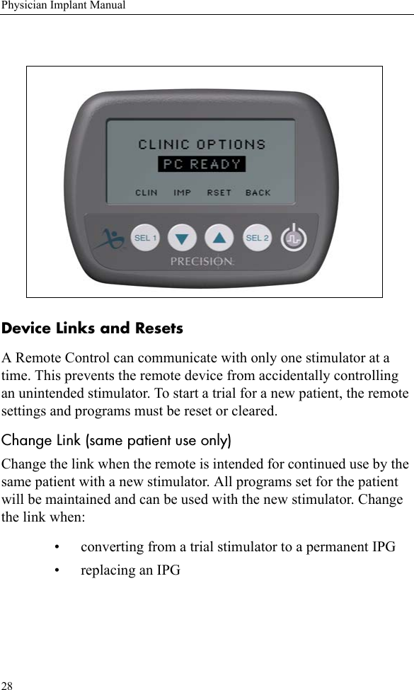 28Physician Implant ManualDevice Links and ResetsA Remote Control can communicate with only one stimulator at a time. This prevents the remote device from accidentally controlling an unintended stimulator. To start a trial for a new patient, the remote settings and programs must be reset or cleared.Change Link (same patient use only) Change the link when the remote is intended for continued use by the same patient with a new stimulator. All programs set for the patient will be maintained and can be used with the new stimulator. Change the link when:• converting from a trial stimulator to a permanent IPG • replacing an IPG