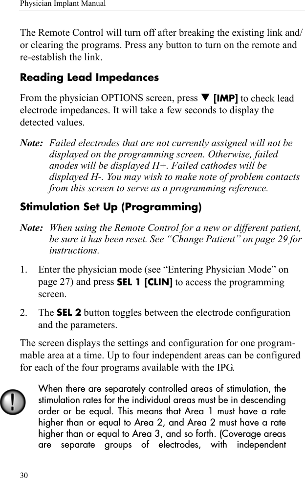 30Physician Implant ManualThe Remote Control will turn off after breaking the existing link and/or clearing the programs. Press any button to turn on the remote and re-establish the link. Reading Lead ImpedancesFrom the physician OPTIONS screen, press T [IMP] to check lead electrode impedances. It will take a few seconds to display the detected values. Note: Failed electrodes that are not currently assigned will not be displayed on the programming screen. Otherwise, failed anodes will be displayed H+. Failed cathodes will be displayed H-. You may wish to make note of problem contacts from this screen to serve as a programming reference.Stimulation Set Up (Programming)Note: When using the Remote Control for a new or different patient, be sure it has been reset. See “Change Patient” on page 29 for instructions.1. Enter the physician mode (see “Entering Physician Mode” on page 27) and press SEL 1 [CLIN] to access the programming screen. 2. The SEL 2 button toggles between the electrode configuration and the parameters.The screen displays the settings and configuration for one program-mable area at a time. Up to four independent areas can be configured for each of the four programs available with the IPG.When there are separately controlled areas of stimulation, thestimulation rates for the individual areas must be in descendingorder or be equal. This means that Area 1 must have a ratehigher than or equal to Area 2, and Area 2 must have a ratehigher than or equal to Area 3, and so forth. (Coverage areasare separate groups of electrodes, with independent