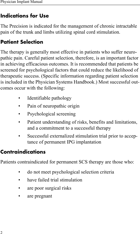 2Physician Implant ManualIndications for UseThe Precision is indicated for the management of chronic intractable pain of the trunk and limbs utilizing spinal cord stimulation. Patient SelectionThe therapy is generally most effective in patients who suffer neuro-pathic pain. Careful patient selection, therefore, is an important factor in achieving efficacious outcomes. It is recommended that patients be screened for psychological factors that could reduce the likelihood of therapeutic success. (Specific information regarding patient selection is included in the Physician Systems Handbook.) Most successful out-comes occur with the following:• Identifiable pathology• Pain of neuropathic origin• Psychological screening• Patient understanding of risks, benefits and limitations, and a commitment to a successful therapy• Successful externalized stimulation trial prior to accep-tance of permanent IPG implantationContraindicationsPatients contraindicated for permanent SCS therapy are those who:• do not meet psychological selection criteria• have failed trial stimulation• are poor surgical risks• are pregnant