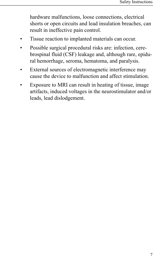 Safety Instructions7hardware malfunctions, loose connections, electrical shorts or open circuits and lead insulation breaches, can result in ineffective pain control. • Tissue reaction to implanted materials can occur.• Possible surgical procedural risks are: infection, cere-brospinal fluid (CSF) leakage and, although rare, epidu-ral hemorrhage, seroma, hematoma, and paralysis.• External sources of electromagnetic interference may cause the device to malfunction and affect stimulation.• Exposure to MRI can result in heating of tissue, image artifacts, induced voltages in the neurostimulator and/or leads, lead dislodgement.