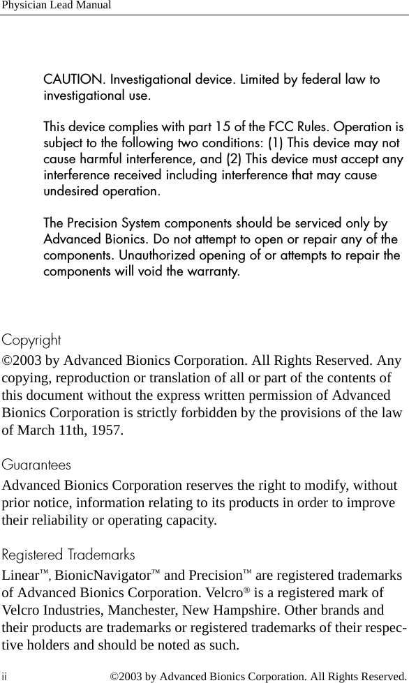 Physician Lead Manualii ©2003 by Advanced Bionics Corporation. All Rights Reserved.CAUTION. Investigational device. Limited by federal law to investigational use.This device complies with part 15 of the FCC Rules. Operation is subject to the following two conditions: (1) This device may not cause harmful interference, and (2) This device must accept any interference received including interference that may cause undesired operation.The Precision System components should be serviced only by Advanced Bionics. Do not attempt to open or repair any of the components. Unauthorized opening of or attempts to repair the components will void the warranty.Copyright©2003 by Advanced Bionics Corporation. All Rights Reserved. Any copying, reproduction or translation of all or part of the contents of this document without the express written permission of Advanced Bionics Corporation is strictly forbidden by the provisions of the law of March 11th, 1957.GuaranteesAdvanced Bionics Corporation reserves the right to modify, without prior notice, information relating to its products in order to improve their reliability or operating capacity.Registered TrademarksLinear™, BionicNavigator™ and Precision™ are registered trademarks of Advanced Bionics Corporation. Velcro® is a registered mark of Velcro Industries, Manchester, New Hampshire. Other brands and their products are trademarks or registered trademarks of their respec-tive holders and should be noted as such.