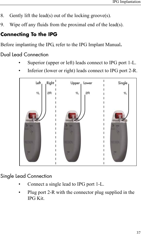 IPG Implantation378. Gently lift the lead(s) out of the locking groove(s). 9. Wipe off any fluids from the proximal end of the lead(s). Connecting To the IPGBefore implanting the IPG, refer to the IPG Implant Manual.Dual Lead Connection• Superior (upper or left) leads connect to IPG port 1-L.• Inferior (lower or right) leads connect to IPG port 2-R. Single Lead Connection• Connect a single lead to IPG port 1-L.• Plug port 2-R with the connector plug supplied in the IPG Kit. 