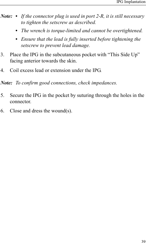 IPG Implantation39Note: • If the connector plug is used in port 2-R, it is still necessary to tighten the setscrew as described. •The wrench is torque-limited and cannot be overtightened.•Ensure that the lead is fully inserted before tightening the setscrew to prevent lead damage.3. Place the IPG in the subcutaneous pocket with “This Side Up” facing anterior towards the skin.4. Coil excess lead or extension under the IPG.Note: To confirm good connections, check impedances.5. Secure the IPG in the pocket by suturing through the holes in the connector.6. Close and dress the wound(s).