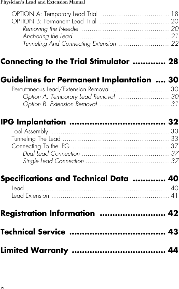 ivPhysician’s Lead and Extension ManualOPTION A: Temporary Lead Trial  .................................... 18OPTION B: Permanent Lead Trial ..................................... 20Removing the Needle  .............................................. 20Anchoring the Lead ..................................................21Tunneling And Connecting Extension ........................... 22Connecting to the Trial Stimulator ............. 28Guidelines for Permanent Implantation  .... 30Percutaneous Lead/Extension Removal  ..............................30Option A. Temporary Lead Removal  ...........................30Option B. Extension Removal ..................................... 31IPG Implantation ...................................... 32Tool Assembly  .............................................................. 33Tunneling The Lead ........................................................33Connecting To the IPG ...................................................37Dual Lead Connection .............................................. 37Single Lead Connection ............................................37Specifications and Technical Data  ............. 40Lead ........................................................................... 40Lead Extension .............................................................. 41Registration Information  .......................... 42Technical Service  ...................................... 43Limited Warranty ..................................... 44