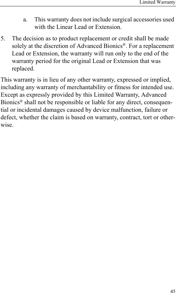 Limited Warranty45a. This warranty does not include surgical accessories used with the Linear Lead or Extension.5. The decision as to product replacement or credit shall be made solely at the discretion of Advanced Bionics®. For a replacement Lead or Extension, the warranty will run only to the end of the warranty period for the original Lead or Extension that was replaced.This warranty is in lieu of any other warranty, expressed or implied, including any warranty of merchantability or fitness for intended use. Except as expressly provided by this Limited Warranty, Advanced Bionics® shall not be responsible or liable for any direct, consequen-tial or incidental damages caused by device malfunction, failure or defect, whether the claim is based on warranty, contract, tort or other-wise.