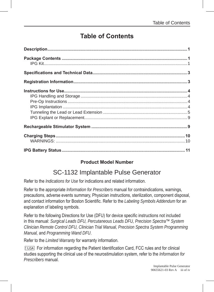 Table of ContentsImplantable Pulse Generator 90655621-03 Rev A     iii of ivProduct Model NumberSC-1132 Implantable Pulse GeneratorRefer to the Indications for Use for indications and related information. Refer to the appropriate Information for Prescribers manual for contraindications, warnings, precautions, adverse events summary, Physician instructions, sterilization, component disposal,  and contact information for Boston Scientiﬁ c. Refer to the Labeling Symbols Addendum for an explanation of labeling symbols.Refer to the following Directions for Use (DFU) for device speciﬁ c instructions not included in this manual: Surgical Leads DFU, Percutaneous Leads DFU, Precision Spectra™ System Clinician Remote Control DFU, Clinician Trial Manual, Precision Spectra System Programming Manual, and Programming Wand DFU.Refer to the Limited Warranty for warranty information. For information regarding the Patient Identiﬁ cation Card, FCC rules and for clinical studies supporting the clinical use of the neurostimulation system, refer to the Information for Prescribers manual.Table of ContentsDescription ......................................................................................................................1Package Contents .......................................................................................................... 1IPG Kit .........................................................................................................................1Speciﬁ cations and Technical Data ................................................................................ 3Registration Information ................................................................................................3Instructions for Use ........................................................................................................ 4IPG Handling and Storage ..........................................................................................4Pre-Op Instructions .....................................................................................................4IPG Implantation .........................................................................................................4Tunneling the Lead or Lead Extension .......................................................................5IPG Explant or Replacement.......................................................................................9Rechargeable Stimulator System ................................................................................. 9Charging Steps .............................................................................................................10WARNINGS: .............................................................................................................10IPG Battery Status ........................................................................................................ 11